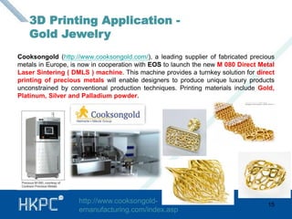Cooksongold (http://www.cooksongold.com/), a leading supplier of fabricated precious 
metals in Europe, is now in cooperation with EOS to launch the new M 080 Direct Metal 
Laser Sintering ( DMLS ) machine. This machine provides a turnkey solution for direct 
printing of precious metals will enable designers to produce unique luxury products 
unconstrained by conventional production techniques. Printing materials include Gold, 
Platinum, Silver and Palladium powder. 
15 
3D Printing Application - 
Gold Jewelry 
http://www.cooksongold-emanufacturing. 
com/index.asp 
 