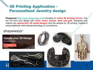 Shapeways (http://www.shapeways.com/) provides an online 3D printing service. You 
can 3D print your design with silver, brass, bronze, steel and gold. Designers and 
makers can upload their 3D model designs onto the website for 3D printing, instead of 
using traditional mold making technology to manufacture. 
16 
3D Printing Application - 
Personalized Jewelry design 
 