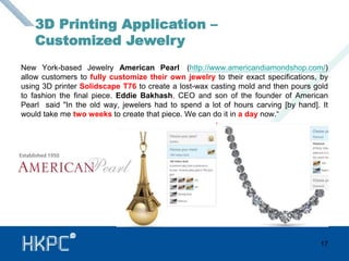 New York-based Jewelry American Pearl (http://www.americandiamondshop.com/) 
allow customers to fully customize their own jewelry to their exact specifications, by 
using 3D printer Solidscape T76 to create a lost-wax casting mold and then pours gold 
to fashion the final piece. Eddie Bakhash, CEO and son of the founder of American 
Pearl said "In the old way, jewelers had to spend a lot of hours carving [by hand]. It 
would take me two weeks to create that piece. We can do it in a day now.“ 
17 
3D Printing Application – 
Customized Jewelry 
 