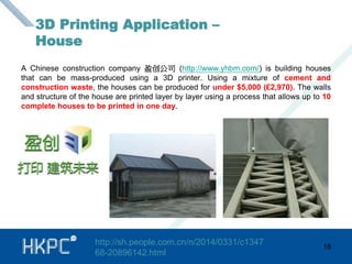 A Chinese construction company 盈创公司(http://www.yhbm.com/) is building houses 
that can be mass-produced using a 3D printer. Using a mixture of cement and 
construction waste, the houses can be produced for under $5,000 (£2,970). The walls 
and structure of the house are printed layer by layer using a process that allows up to 10 
complete houses to be printed in one day. 
18 
3D Printing Application – 
House 
http://sh.people.com.cn/n/2014/0331/c1347 
68-20896142.html 
 