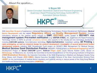 Ir Bryan SO 
About the speaker…. 
Senior Consultant, Biomedical, Optical and Precision Engineering 
Supervisor, Rapid Prototyping Technology Centre (RPTC) 
Automation Service Division 
With more than 12 years of experience in Advanced Manufacturing Technologies, Product Development Technologies, Medical 
Device Development and the related Regulatory Affairs and Quality Management System. Provides 
consultancy services to the medical device industry in GMP, ISO13485 quality system & ISO14971 risk 
management system, Pre-market notification (e.g. USFDA 510(k)), etc. Supervises the Rapid Prototyping 
Technology Centre in HKPC to provide consultancy services and supports to the industry on new technology development 
including CAD/CAM systems, micro-fabrication technology, Opto-mechatronics, micro-laser welding, 3D Printing & 
rapid prototyping, as well as industrial design for product development. Investigator of several government funded 
development projects including SME Development Fund project on ISO4971 Risk Management for Medical Devices, 
Medical Devices Good Distribution Practice (MDGDP), PSDAS project on Biomedical Engineering and ITF 
Development Project on Dental CAD/CAM system, Artificial Finger Joint, Liquid Silicone Rubber (LSR), Device on 
Dermoscopy for Melanoma, etc. Currently the Committee of the Biomedical Division of The Hong Kong Institution of Engineers 
(HKIE-Biomedical Division), the Executive Committee of the IEEE Engineering in Medical and Biological Society Hong 
Kong- Macau Joint Chapter (IEEE EMBS), Deputy Executive Secretary General of the Asian Harmonization Working Party 
(AHWP) on the harmonization of medical device regulatory and currently serving in various panels of the Hong Kong Medical 
and Healthcare Device Industries Association (HKMHDIA). 
2 
 