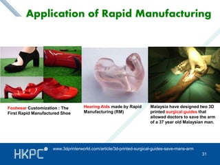 Application of Rapid Manufacturing 
Footwear Customization : The 
First Rapid Manufactured Shoe 
Hearing Aids made by Rapid 
Manufacturing (RM) 
Malaysia have designed two 3D 
printed surgical guides that 
allowed doctors to save the arm 
of a 37 year old Malaysian man. 
31 
www.3dprinterworld.com/article/3d-printed-surgical-guides-save-mans-arm 
 