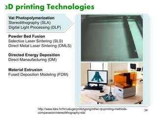 34 
3D printing Technologies 
Vat Photopolymerization 
Stereolithography (SLA) 
Digital Light Processing (DLP) 
Powder Bed Fusion 
Selective Laser Sintering (SLS) 
Direct Metal Laser Sintering (DMLS) 
Directed Energy Deposition 
Direct Manaufacturing (DM) 
Material Extrusion 
Fused Deposition Modeling (FDM) 
http://www.klex.hr/hr/usluge/prototyping/other-rp-printing-methods-comparasion/ 
stereolithography-sla/ 
 