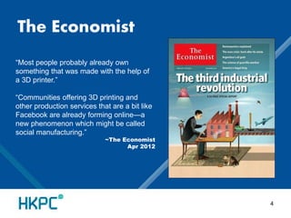 The Economist 
“Most people probably already own 
something that was made with the help of 
a 3D printer.” 
“Communities offering 3D printing and 
other production services that are a bit like 
Facebook are already forming online—a 
new phenomenon which might be called 
social manufacturing.” 
~The Economist 
Apr 2012 
4 
 