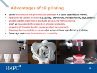 Advantages of 3D printing 
• Enable customized and personalized products in a better cost effective manner. 
• Applicable to various sectors (e.g. jewelry, architecture, medical industry, toys, glasses) 
• Enable shorter cycle time in products design and manufacturing. 
• Open up new possibilities based on printable materials. 
• Lowering of financial burden in new product development. 
• Breaking the constraints on design due to conventional manufacturing limitation. 
• Encourage even more innovation and creativity. 
42 
 