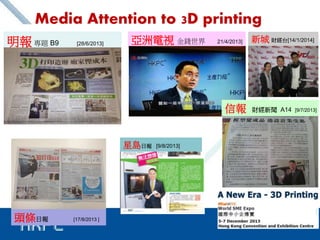 5 
Media Attention to 3D printing 
明報專題B9 [28/6/2013] 亞洲電視金錢世界21/4/2013] 
星島日報[9/8/2013] 
頭條日報[17/8/2013 ] 
新城財經台[14/1/2014] 
信報財經新聞A14 [9/7/2013] 
 