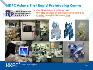 HKPC Asian's First Rapid Prototyping Centre 
 First SLA machine in HKPC in 1992 
 One-stop services on product development & 3D 
Printing through RPTC since 1995 
www.hkpc.org/rptc 
50 
 