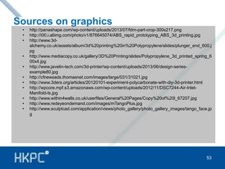 Sources on graphics 
53 
• http://panashape.com/wp-content/uploads/2013/07/fdm-part-crop-300x217.png 
• http://i00.i.aliimg.com/photo/v1/876645074/ABS_rapid_prototyping_ABS_3d_printing.jpg 
• http://www.3d-alchemy. 
co.uk/assets/album/3d%20printing%20in%20Polypropylene/slides/plunger_end_600.j 
pg 
• http://www.mediacopy.co.uk/gallery/3D%20Printing/slides/Polypropylene_3d_printed_spring_6 
00x4.jpg 
• http://www.javelin-tech.com/3d-printer/wp-content/uploads/2013/06/design-series-example80. 
jpg 
• http://cfnewsads.thomasnet.com/images/large/031/31021.jpg 
• http://www.3ders.org/articles/20120101-experiment-polycarbonate-with-diy-3d-printer.html 
• http://wpcore.mpf.s3.amazonaws.com/wp-content/uploads/2012/11/DSC7244-Air-Inlet- 
Manifold-ls.jpg 
• http://www.within4walls.co.uk/userfiles/General%20Pages/Copy%20of%20l_67207.jpg 
• http://www.redeyeondemand.com/images/mTangoPlus.jpg 
• http://www.sculptcad.com/application/views/photo_gallery/photo_gallery_images/tango_face.jp 
g 
 