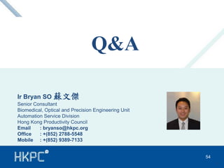 Q&A 
Ir Bryan SO 蘇文傑 
Senior Consultant 
Biomedical, Optical and Precision Engineering Unit 
Automation Service Division 
Hong Kong Productivity Council 
Email : bryanso@hkpc.org 
Office : +(852) 2788-5548 
Mobile : +(852) 9389-7133 
54 
54 
