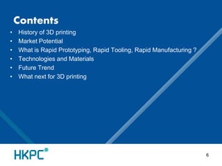 Contents 
• History of 3D printing 
• Market Potential 
• What is Rapid Prototyping, Rapid Tooling, Rapid Manufacturing ? 
• Technologies and Materials 
• Future Trend 
• What next for 3D printing 
6 
 