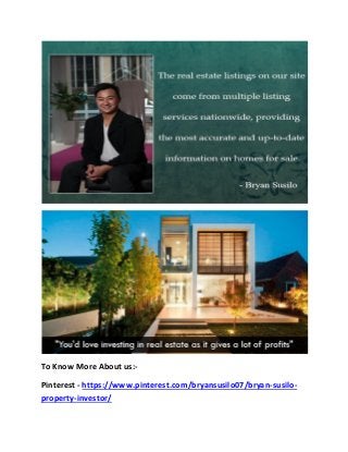To Know More About us:-
Pinterest - https://www.pinterest.com/bryansusilo07/bryan-susilo-
property-investor/
 