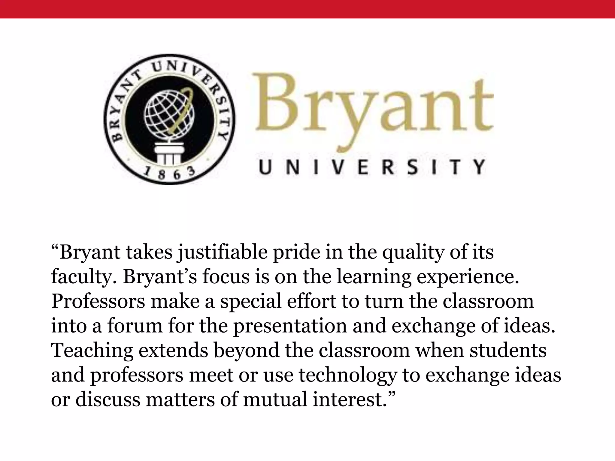 “Bryant takes justifiable pride in the quality of its
faculty. Bryant’s focus is on the learning experience.
Professors make a special effort to turn the classroom
into a forum for the presentation and exchange of ideas.
Teaching extends beyond the classroom when students
and professors meet or use technology to exchange ideas
or discuss matters of mutual interest.”
 