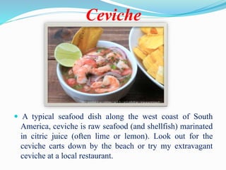 Ceviche
 A typical seafood dish along the west coast of South
America, ceviche is raw seafood (and shellfish) marinated
in citric juice (often lime or lemon). Look out for the
ceviche carts down by the beach or try my extravagant
ceviche at a local restaurant.
 