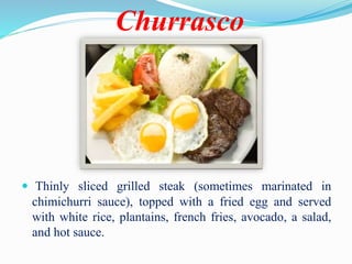 Churrasco
 Thinly sliced grilled steak (sometimes marinated in
chimichurri sauce), topped with a fried egg and served
with white rice, plantains, french fries, avocado, a salad,
and hot sauce.
 