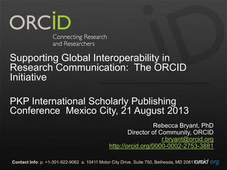 orcid.orgContact Info: p. +1-301-922-9062 a. 10411 Motor City Drive, Suite 750, Bethesda, MD 20817 USA
Supporting Global Interoperability in
Research Communication: The ORCID
Initiative
PKP International Scholarly Publishing
Conference Mexico City, 21 August 2013
Rebecca Bryant, PhD
Director of Community, ORCID
r.bryant@orcid.org
http://orcid.org/0000-0002-2753-3881
 
