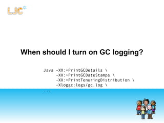 When should I turn on GC logging?
Java -XX:+PrintGCDetails
-XX:+PrintGCDateStamps
-XX:+PrintTenuringDistribution
-Xloggc:logs/gc.log
...