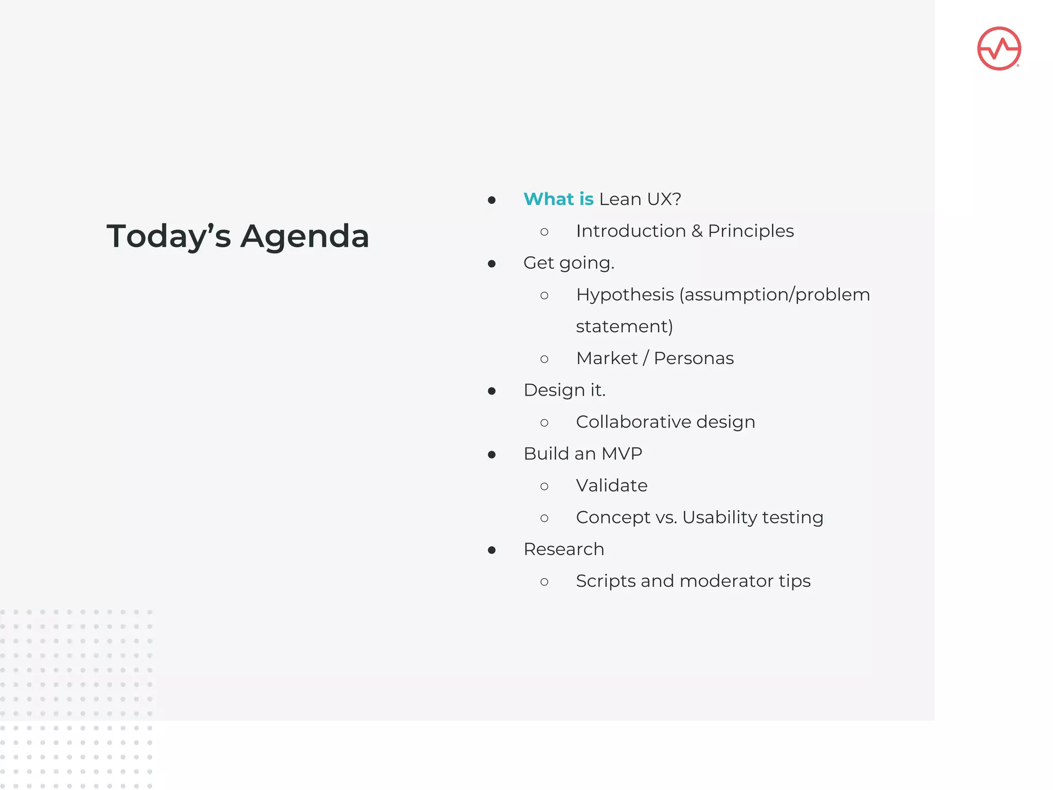 Today’s Agenda
● What is Lean UX?
○ Introduction & Principles
● Get going.
○ Hypothesis (assumption/problem
statement)
○ Market / Personas
● Design it.
○ Collaborative design
● Build an MVP
○ Validate
○ Concept vs. Usability testing
● Research
○ Scripts and moderator tips
 