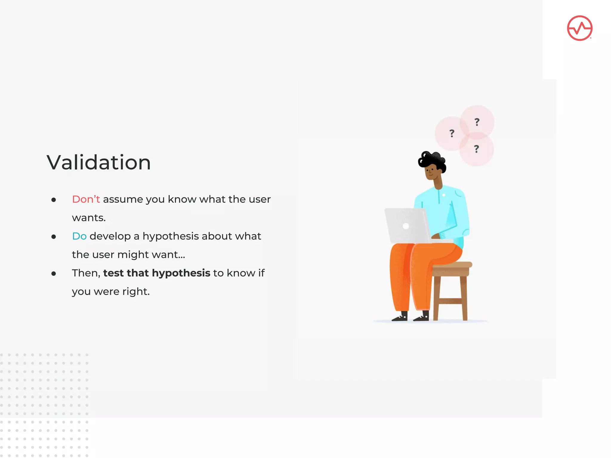 ● Don’t assume you know what the user
wants.
● Do develop a hypothesis about what
the user might want…
● Then, test that hypothesis to know if
you were right.
Validation
 