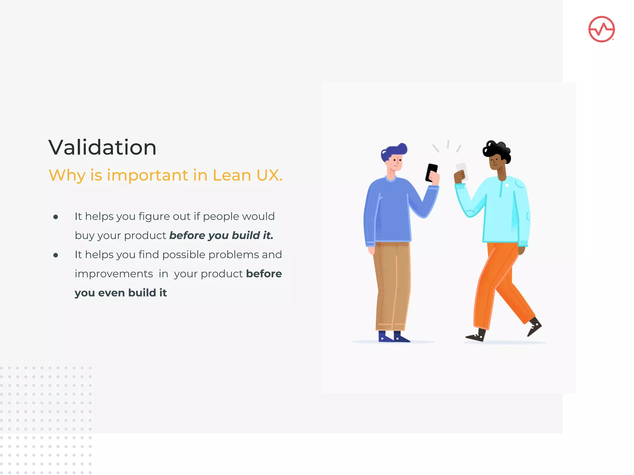 ● It helps you figure out if people would
buy your product before you build it.
● It helps you find possible problems and
improvements in your product before
you even build it
Validation
Why is important in Lean UX.
 
