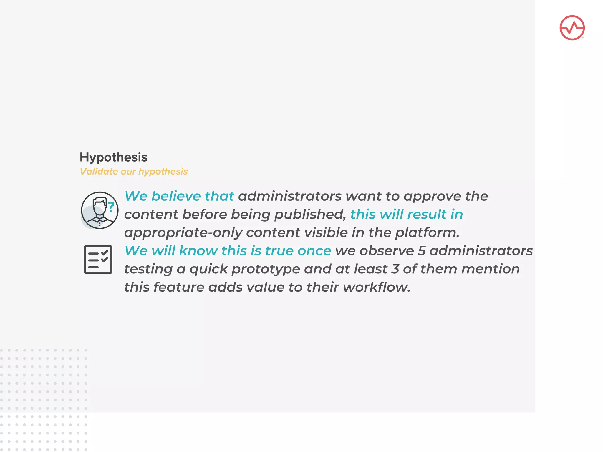We believe that administrators want to approve the
content before being published, this will result in
appropriate-only content visible in the platform.
We will know this is true once we observe 5 administrators
testing a quick prototype and at least 3 of them mention
this feature adds value to their workflow.
 