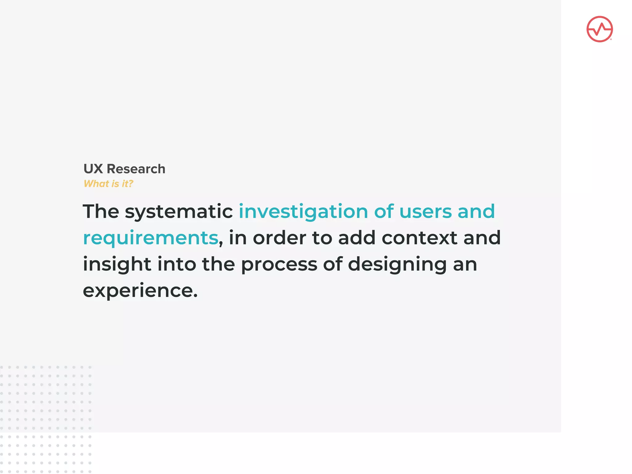 The systematic investigation of users and
requirements, in order to add context and
insight into the process of designing an
experience.
 