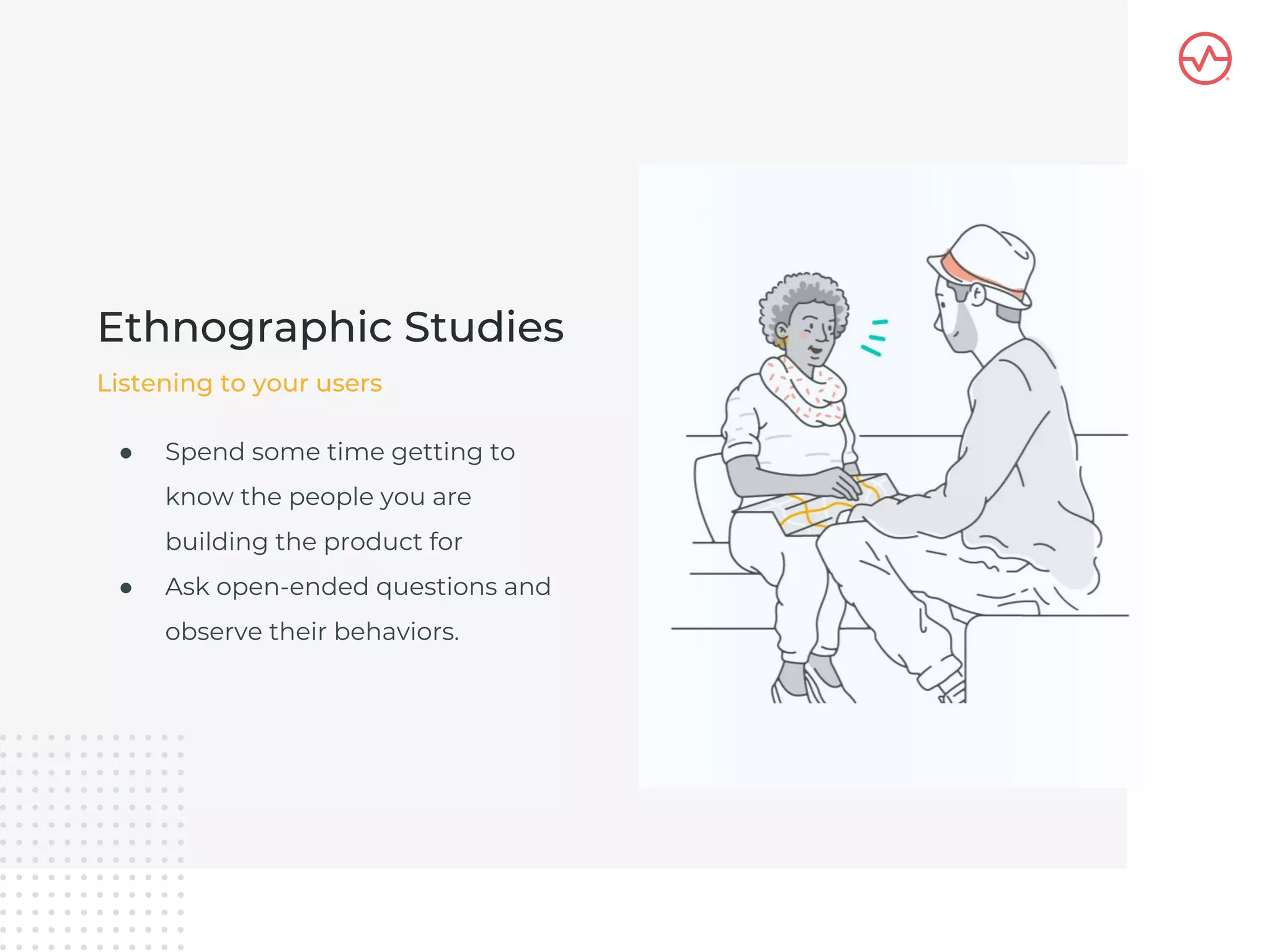 ● Spend some time getting to
know the people you are
building the product for
● Ask open-ended questions and
observe their behaviors.
Ethnographic Studies
Listening to your users
 