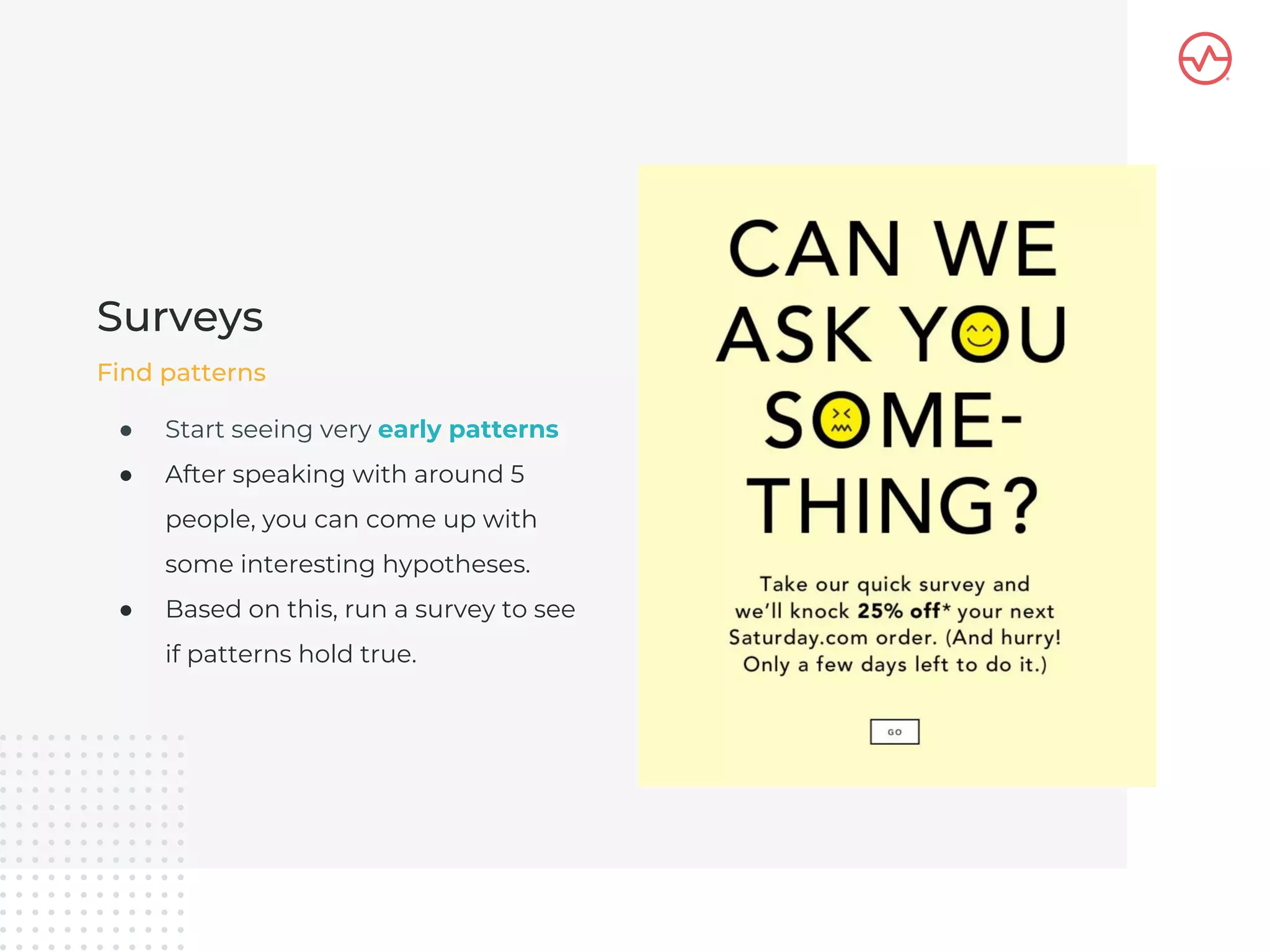 ● Start seeing very early patterns
● After speaking with around 5
people, you can come up with
some interesting hypotheses.
● Based on this, run a survey to see
if patterns hold true.
Surveys
Find patterns
 