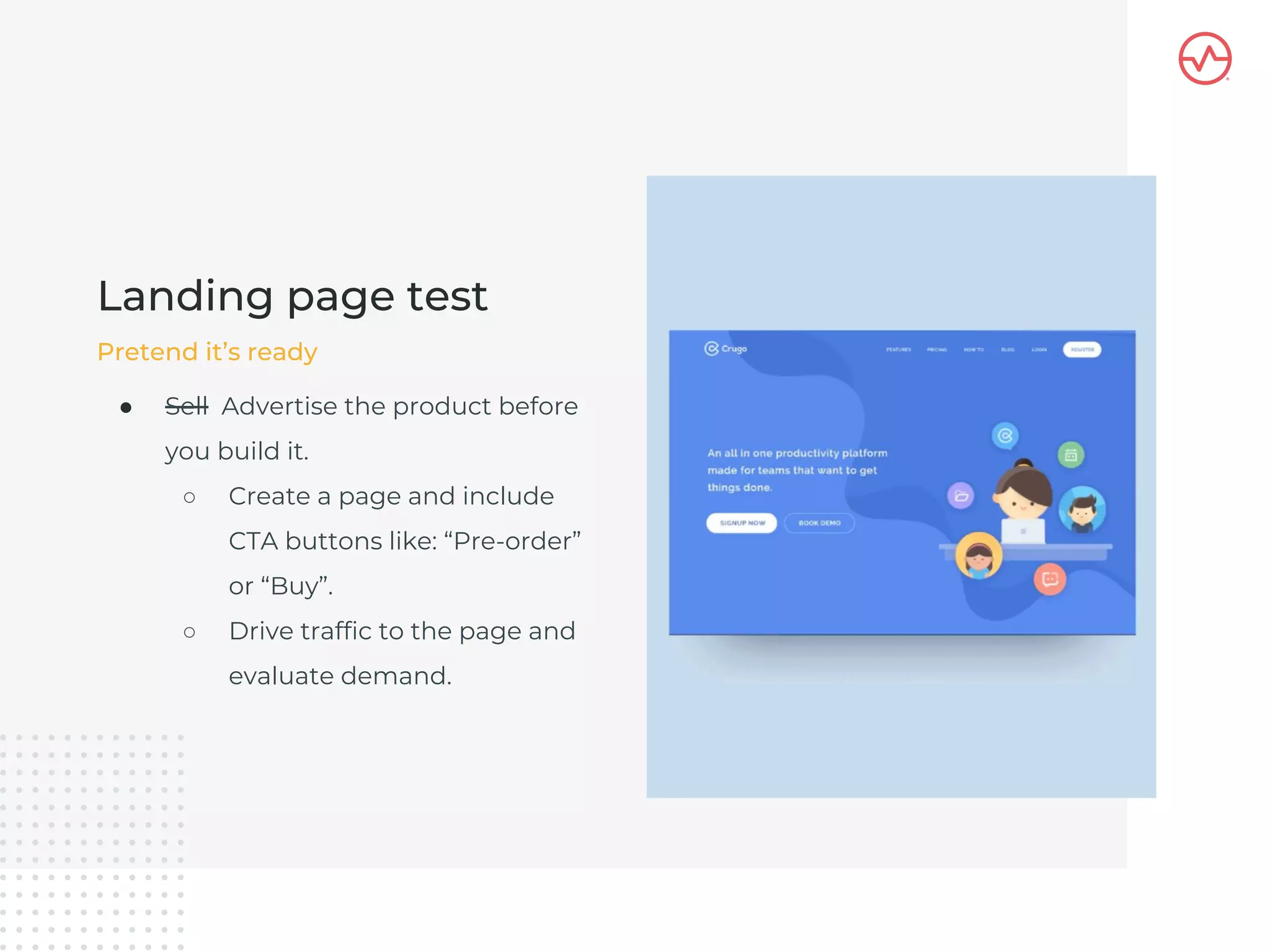 ● Sell Advertise the product before
you build it.
○ Create a page and include
CTA buttons like: “Pre-order”
or “Buy”.
○ Drive traffic to the page and
evaluate demand.
Landing page test
Pretend it’s ready
 