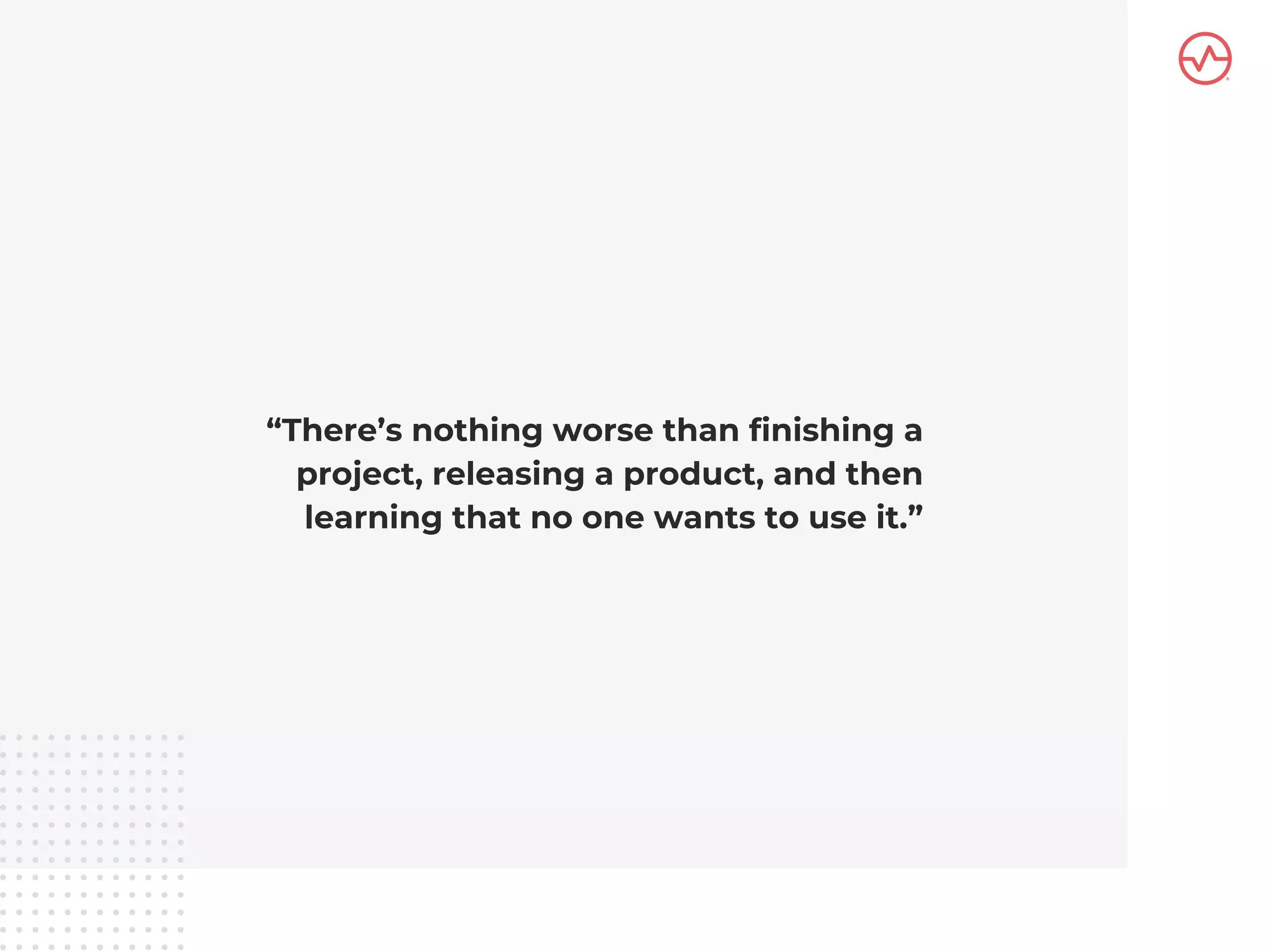 “There’s nothing worse than finishing a
project, releasing a product, and then
learning that no one wants to use it.”
 