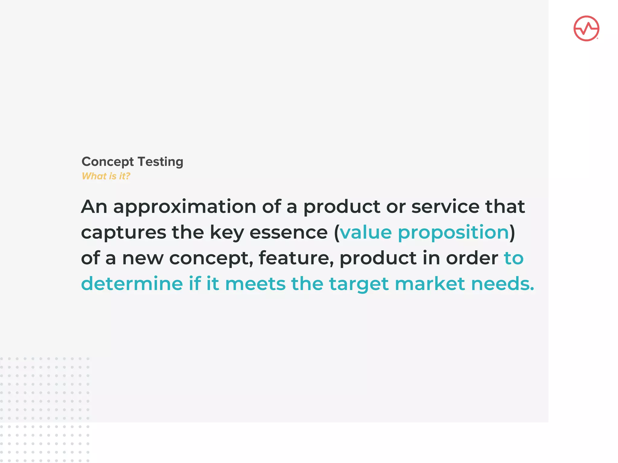 An approximation of a product or service that
captures the key essence (value proposition)
of a new concept, feature, product in order to
determine if it meets the target market needs.
 
