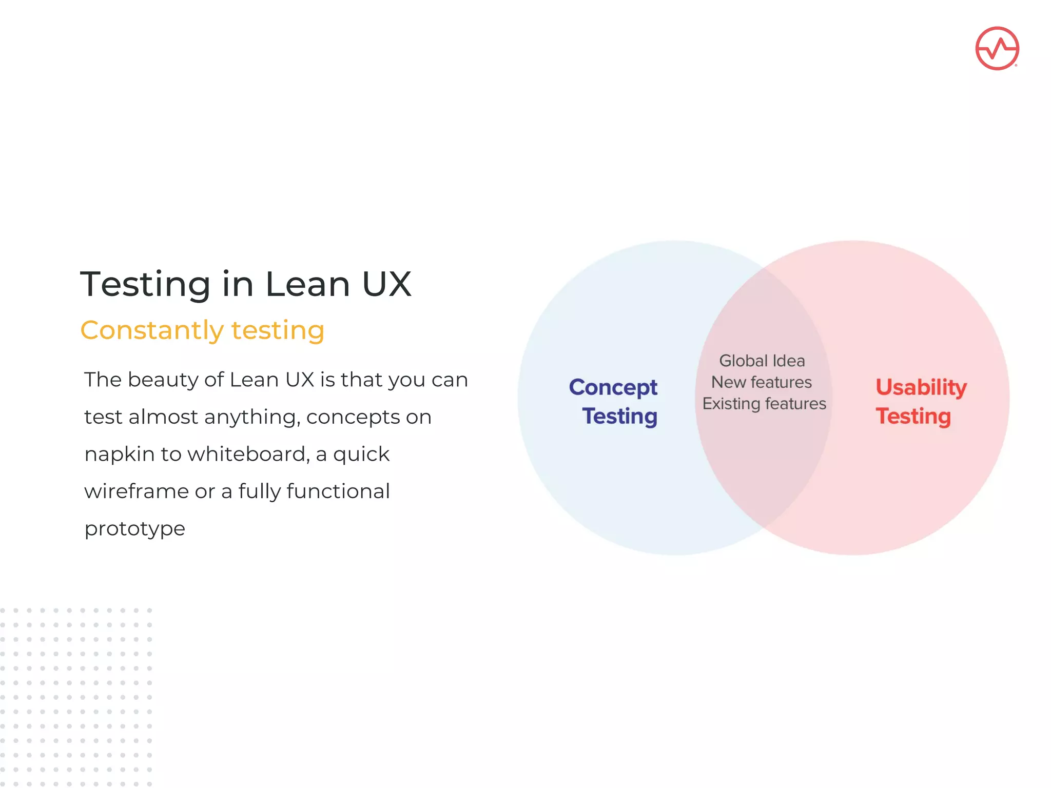 The beauty of Lean UX is that you can
test almost anything, concepts on
napkin to whiteboard, a quick
wireframe or a fully functional
prototype
Testing in Lean UX
Constantly testing
 