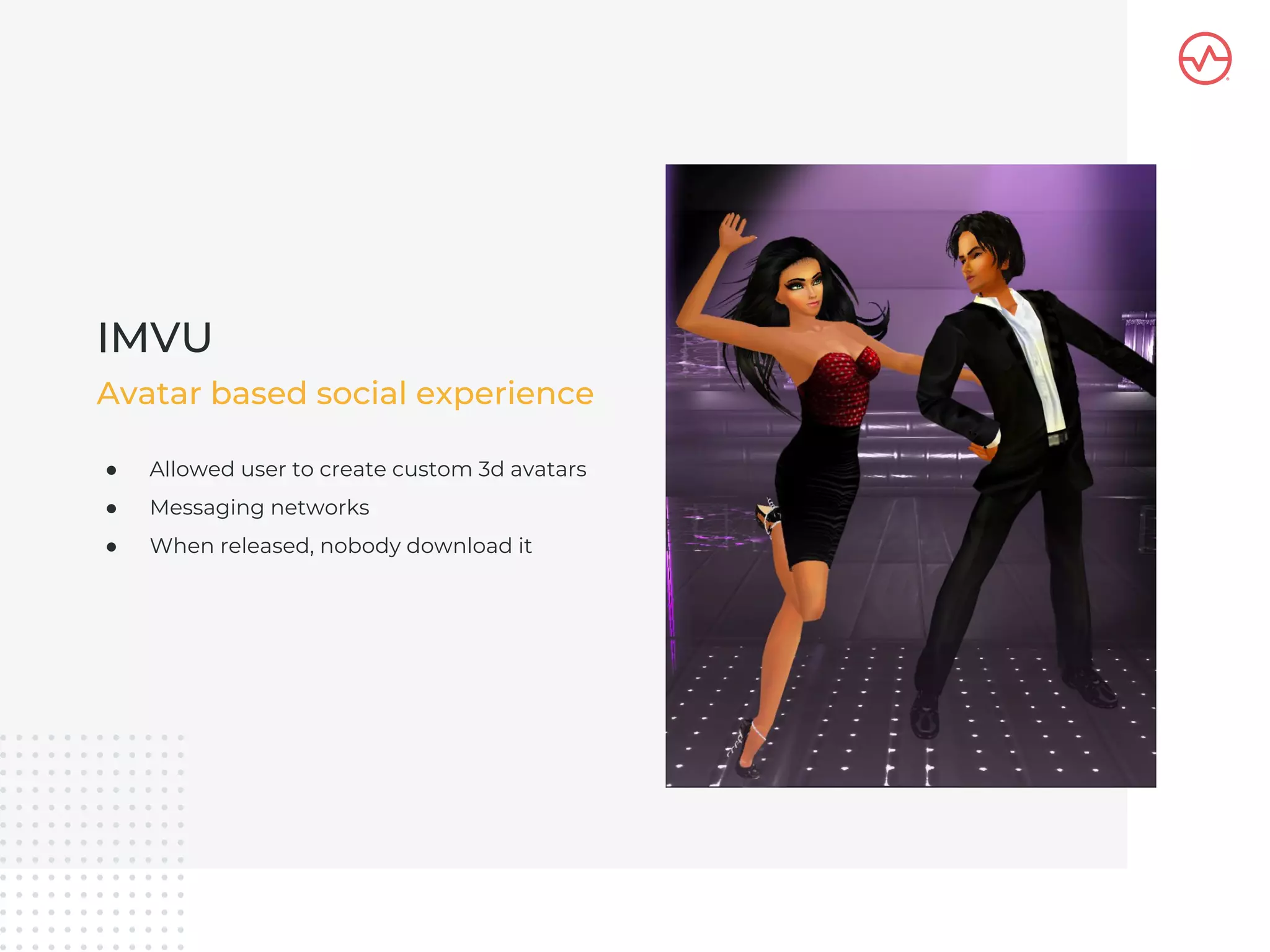 ● Allowed user to create custom 3d avatars
● Messaging networks
● When released, nobody download it
IMVU
Avatar based social experience
 