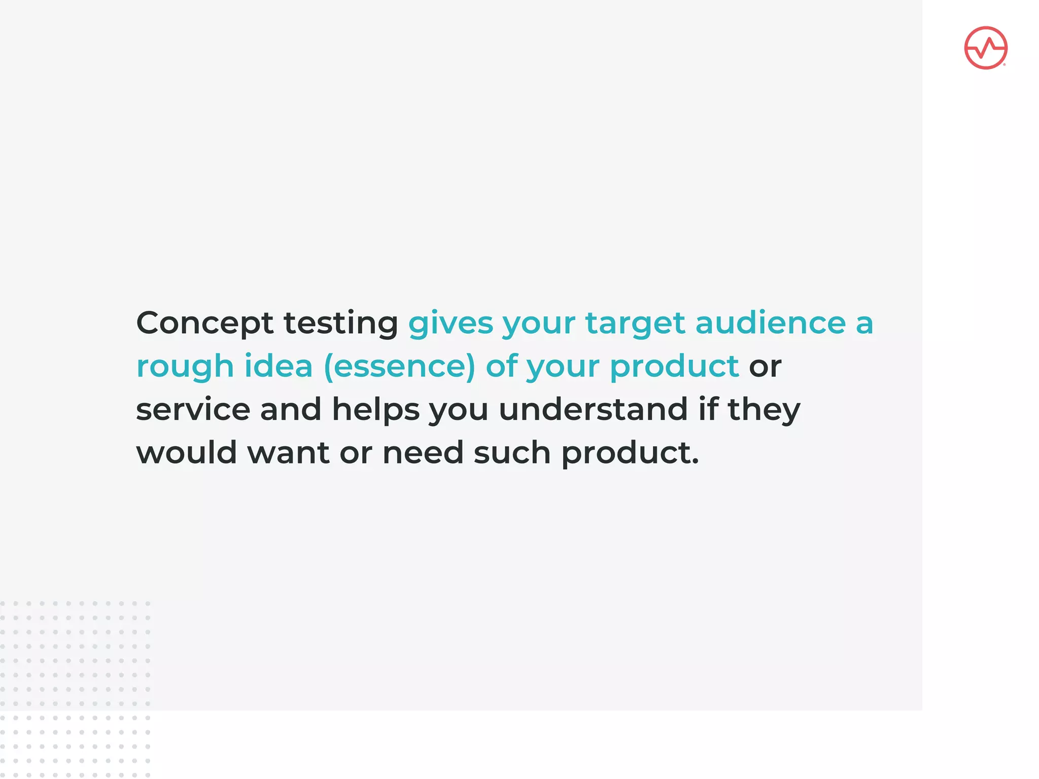Concept testing gives your target audience a
rough idea (essence) of your product or
service and helps you understand if they
would want or need such product.
 