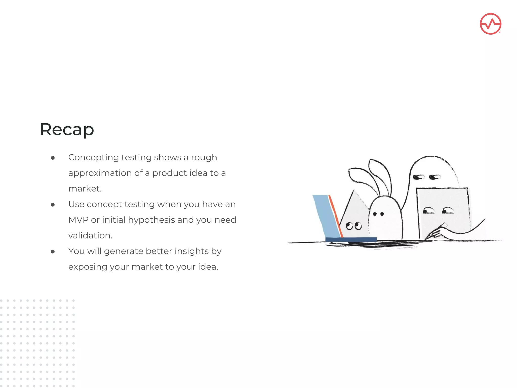 Recap
● Concepting testing shows a rough
approximation of a product idea to a
market.
● Use concept testing when you have an
MVP or initial hypothesis and you need
validation.
● You will generate better insights by
exposing your market to your idea.
 