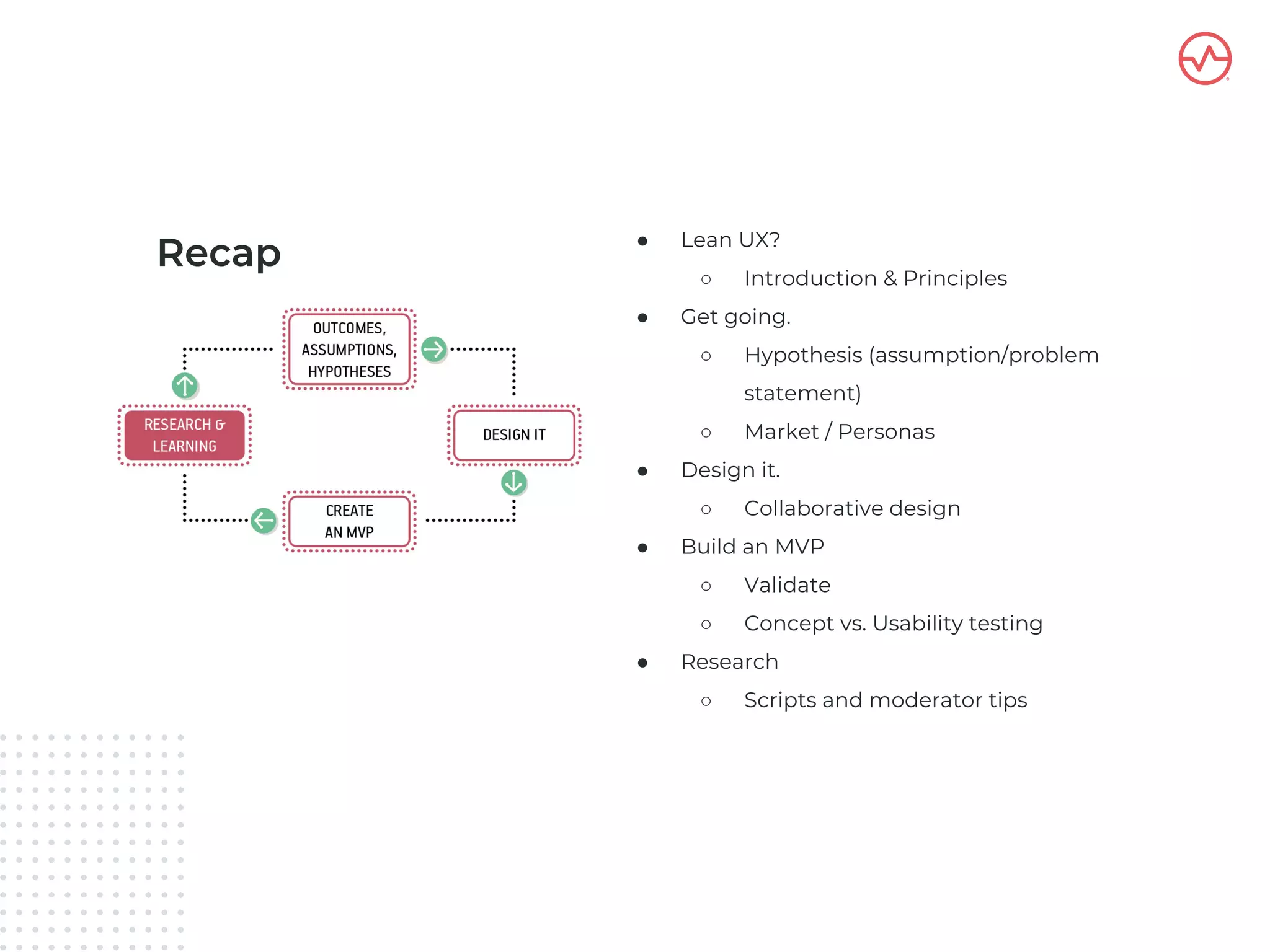 Recap ● Lean UX?
○ Introduction & Principles
● Get going.
○ Hypothesis (assumption/problem
statement)
○ Market / Personas
● Design it.
○ Collaborative design
● Build an MVP
○ Validate
○ Concept vs. Usability testing
● Research
○ Scripts and moderator tips
 