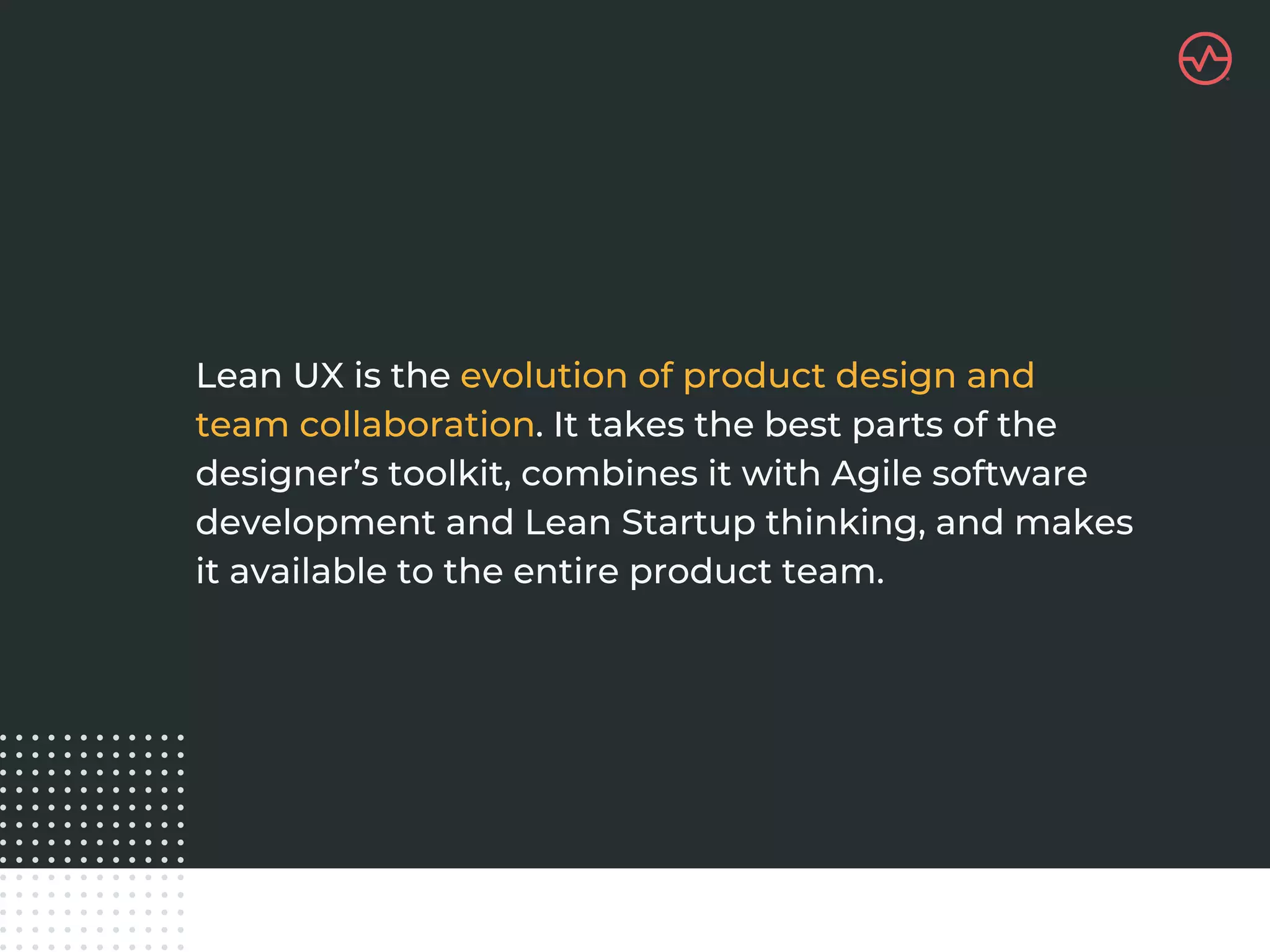 Lean UX is the evolution of product design and
team collaboration. It takes the best parts of the
designer’s toolkit, combines it with Agile software
development and Lean Startup thinking, and makes
it available to the entire product team.
 