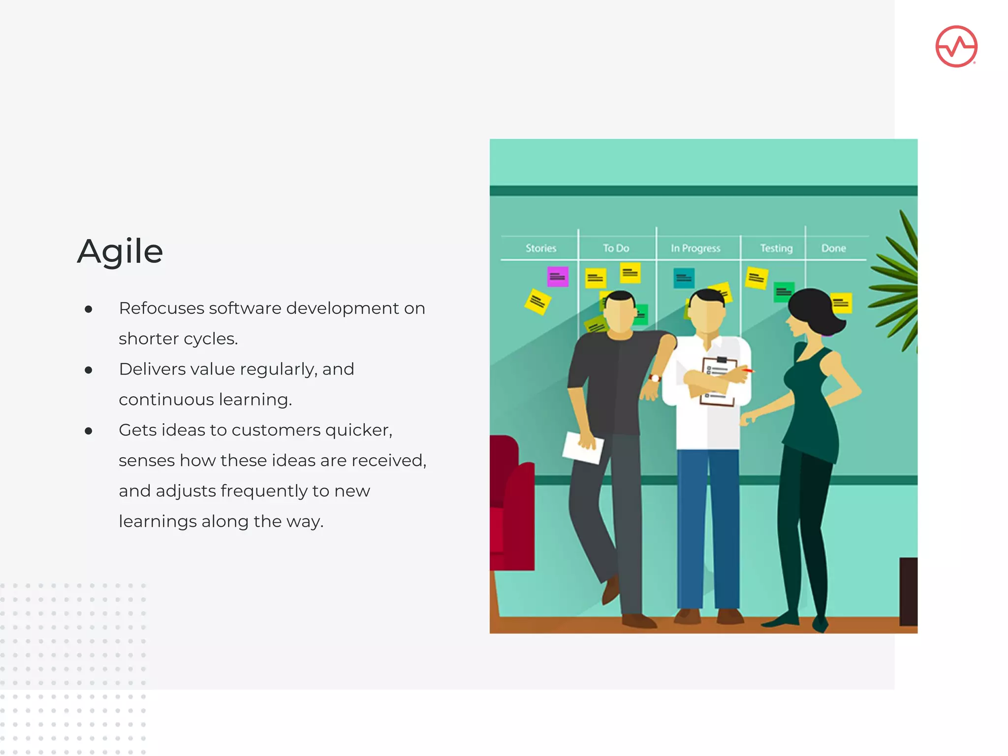 ● Refocuses software development on
shorter cycles.
● Delivers value regularly, and
continuous learning.
● Gets ideas to customers quicker,
senses how these ideas are received,
and adjusts frequently to new
learnings along the way.
Agile
 