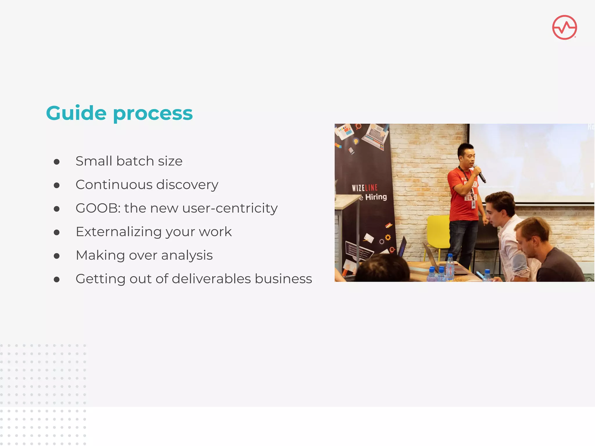 Guide process
● Small batch size
● Continuous discovery
● GOOB: the new user-centricity
● Externalizing your work
● Making over analysis
● Getting out of deliverables business
 