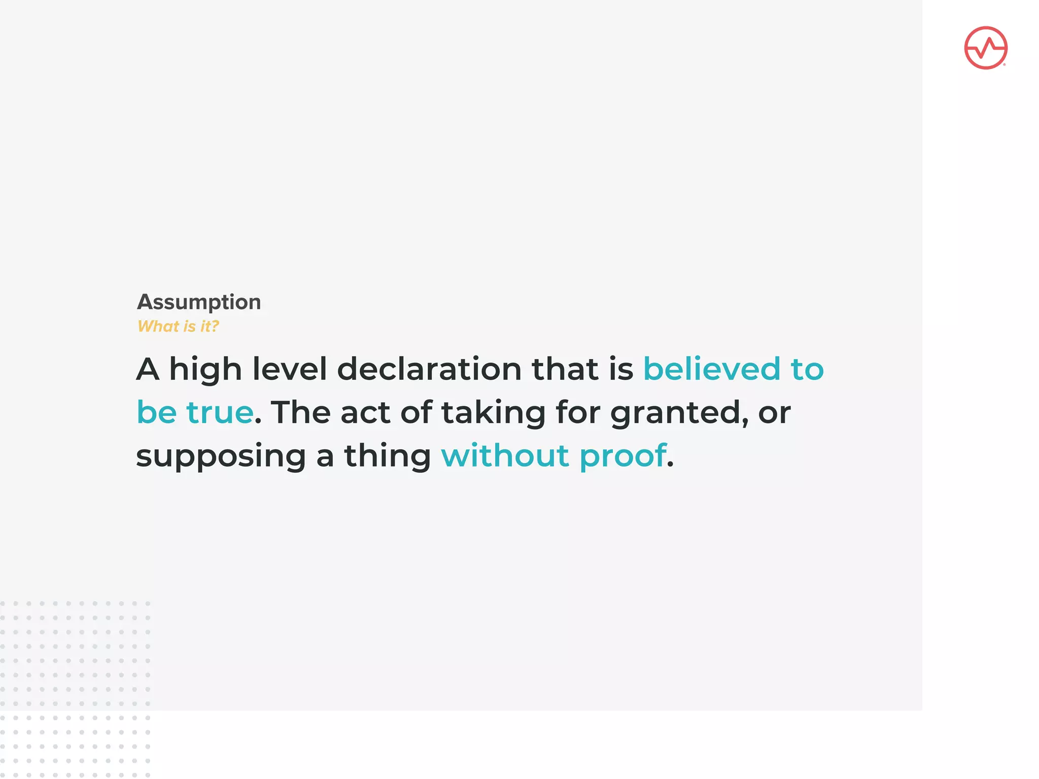 A high level declaration that is believed to
be true. The act of taking for granted, or
supposing a thing without proof.
 