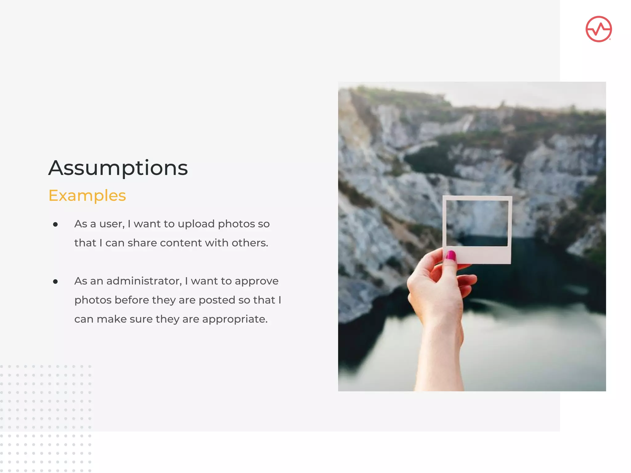 ● As a user, I want to upload photos so
that I can share content with others.
● As an administrator, I want to approve
photos before they are posted so that I
can make sure they are appropriate.
Assumptions
Examples
 