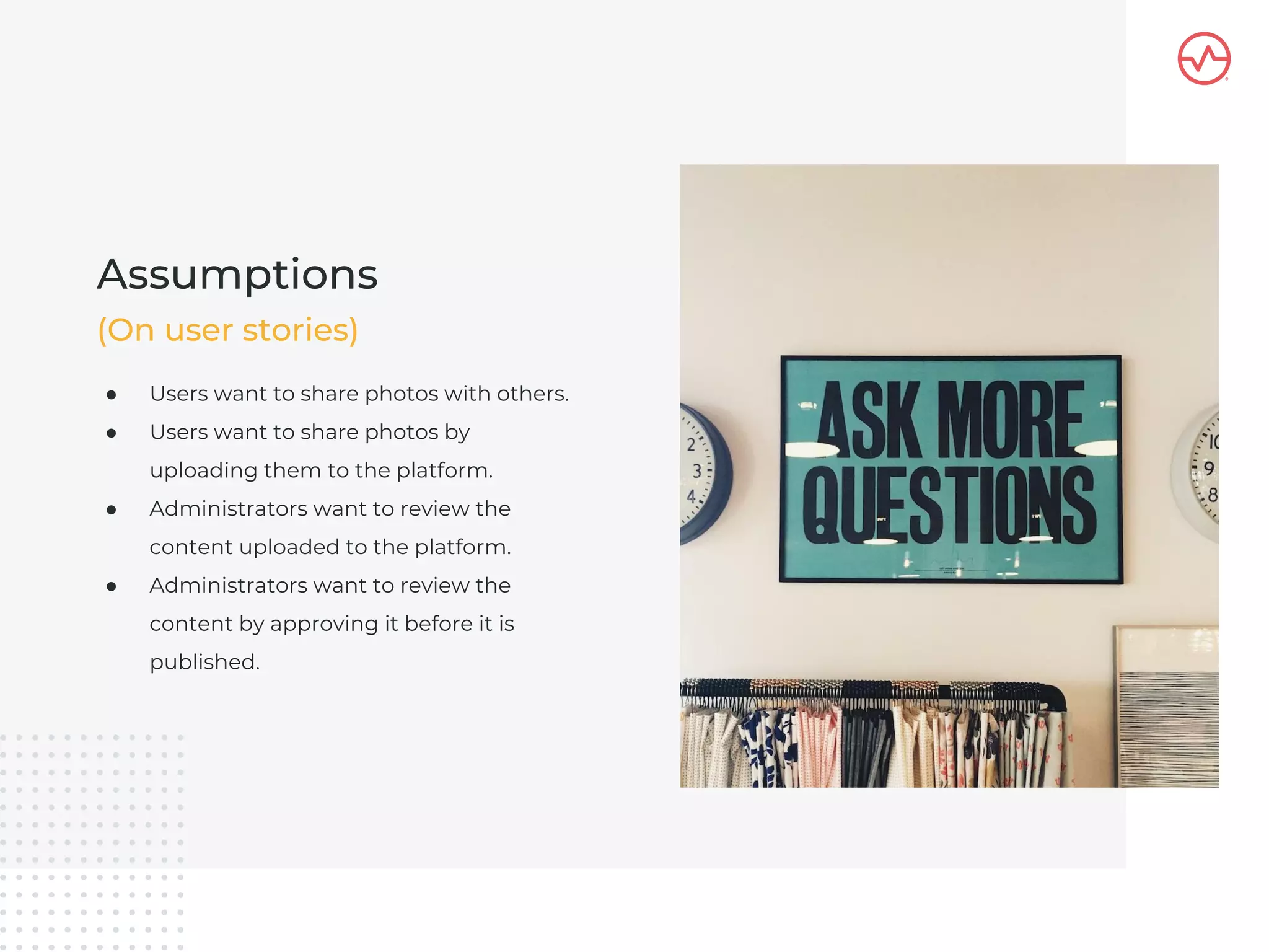 ● Users want to share photos with others.
● Users want to share photos by
uploading them to the platform.
● Administrators want to review the
content uploaded to the platform.
● Administrators want to review the
content by approving it before it is
published.
Assumptions
(On user stories)
 