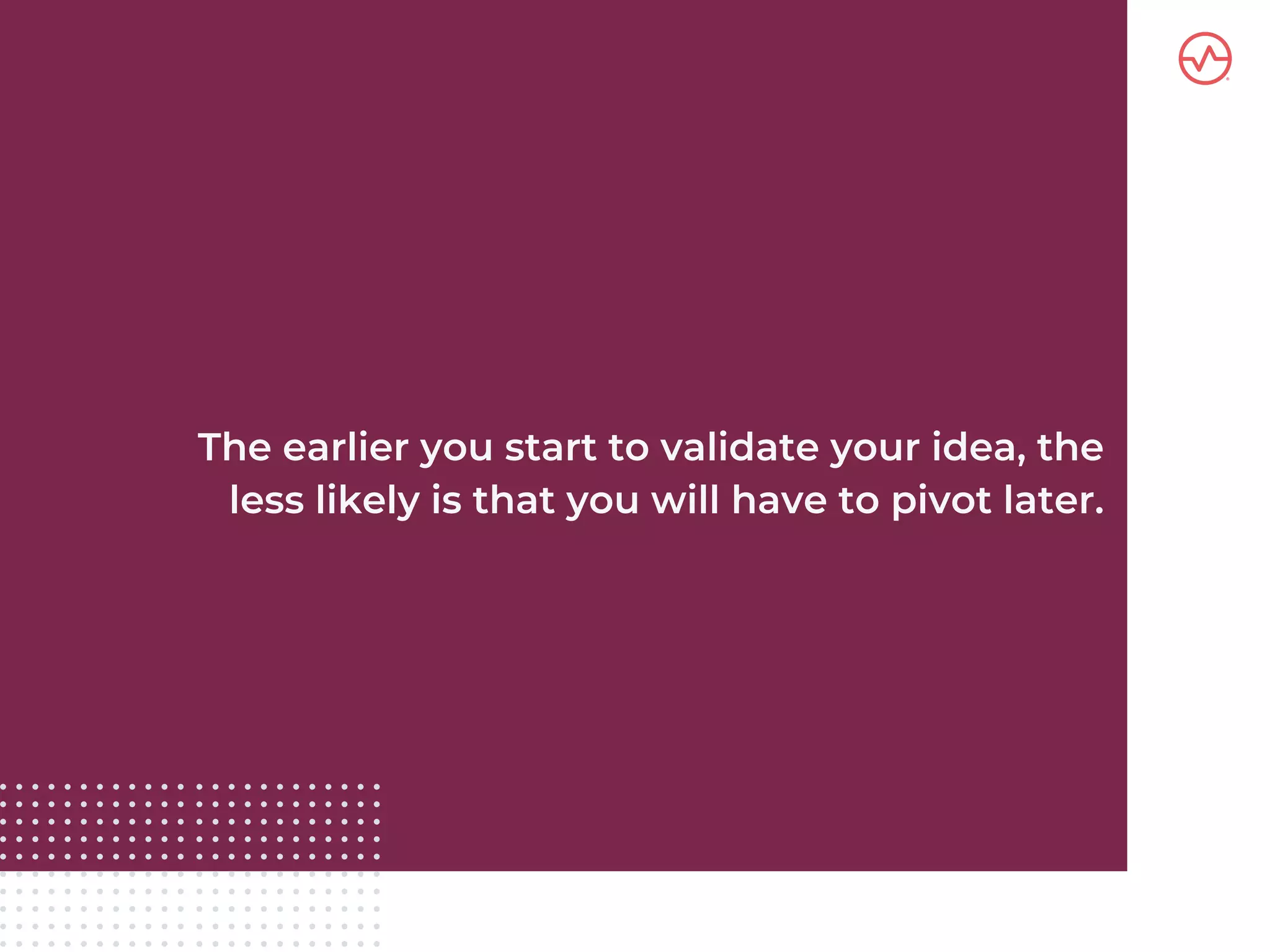 The earlier you start to validate your idea, the
less likely is that you will have to pivot later.
 