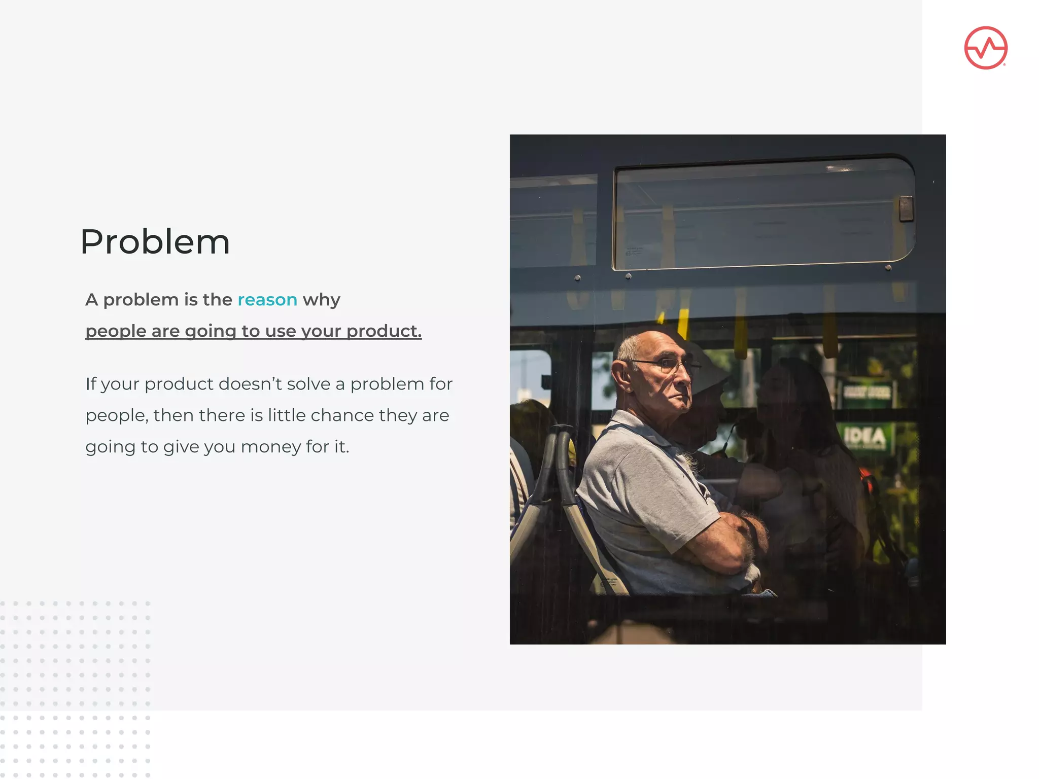 If your product doesn’t solve a problem for
people, then there is little chance they are
going to give you money for it.
Problem
A problem is the reason why
people are going to use your product.
 
