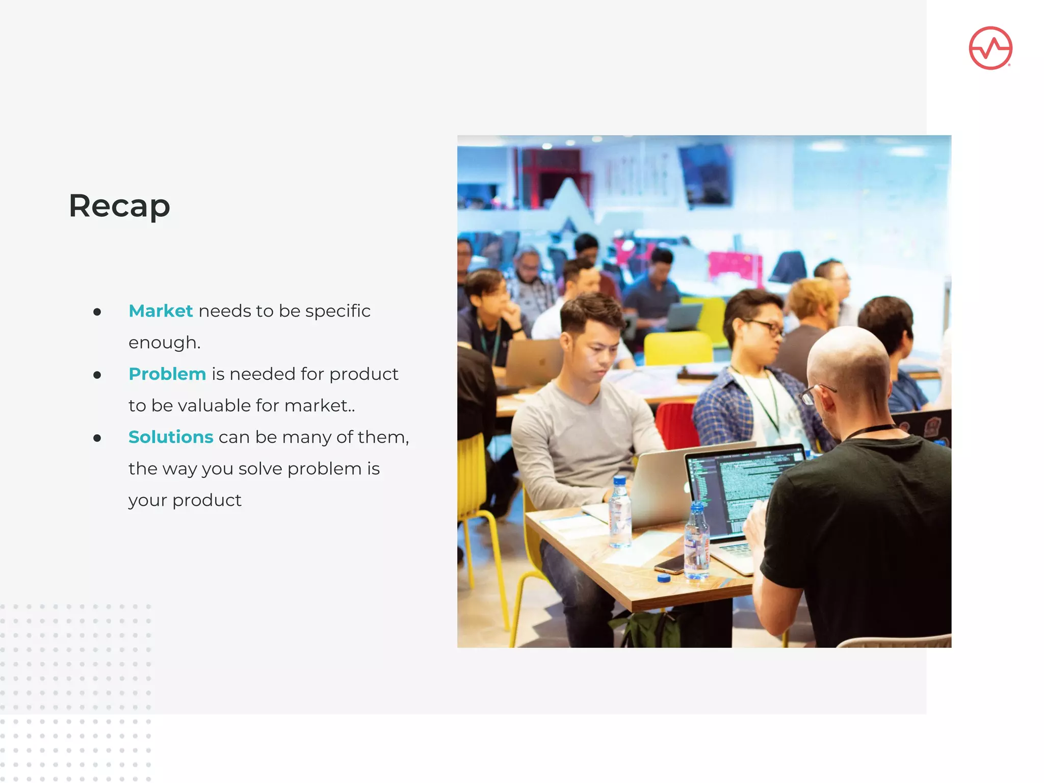 Recap
● Market needs to be specific
enough.
● Problem is needed for product
to be valuable for market..
● Solutions can be many of them,
the way you solve problem is
your product
 