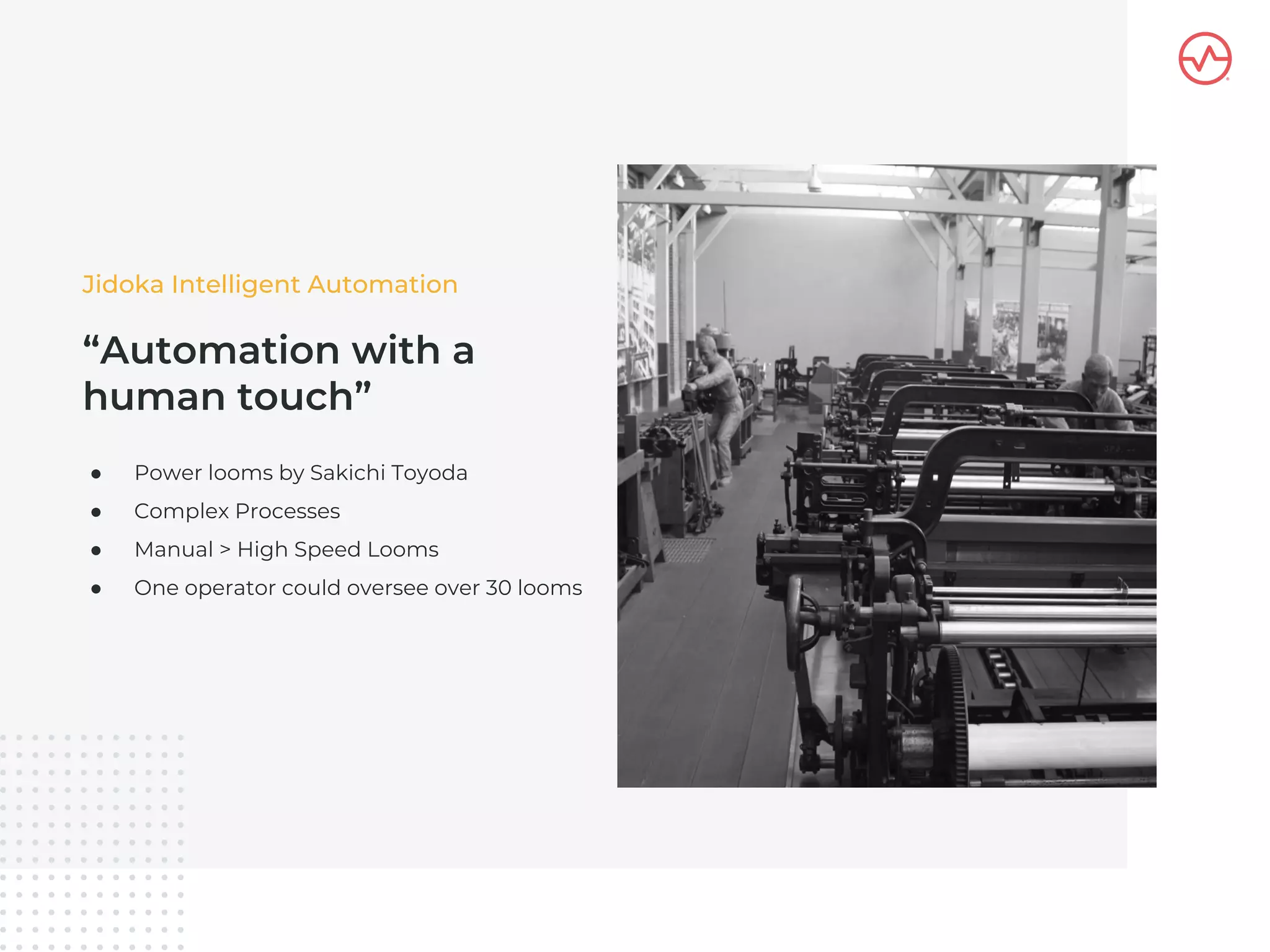 “Automation with a
human touch”
● Power looms by Sakichi Toyoda
● Complex Processes
● Manual > High Speed Looms
● One operator could oversee over 30 looms
Jidoka Intelligent Automation
 