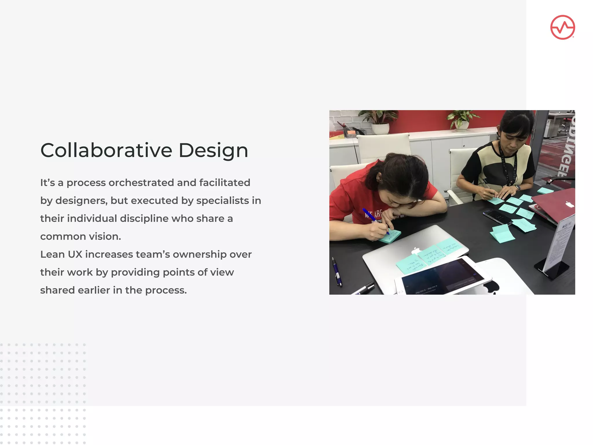 It’s a process orchestrated and facilitated
by designers, but executed by specialists in
their individual discipline who share a
common vision.
Lean UX increases team’s ownership over
their work by providing points of view
shared earlier in the process.
Collaborative Design
 