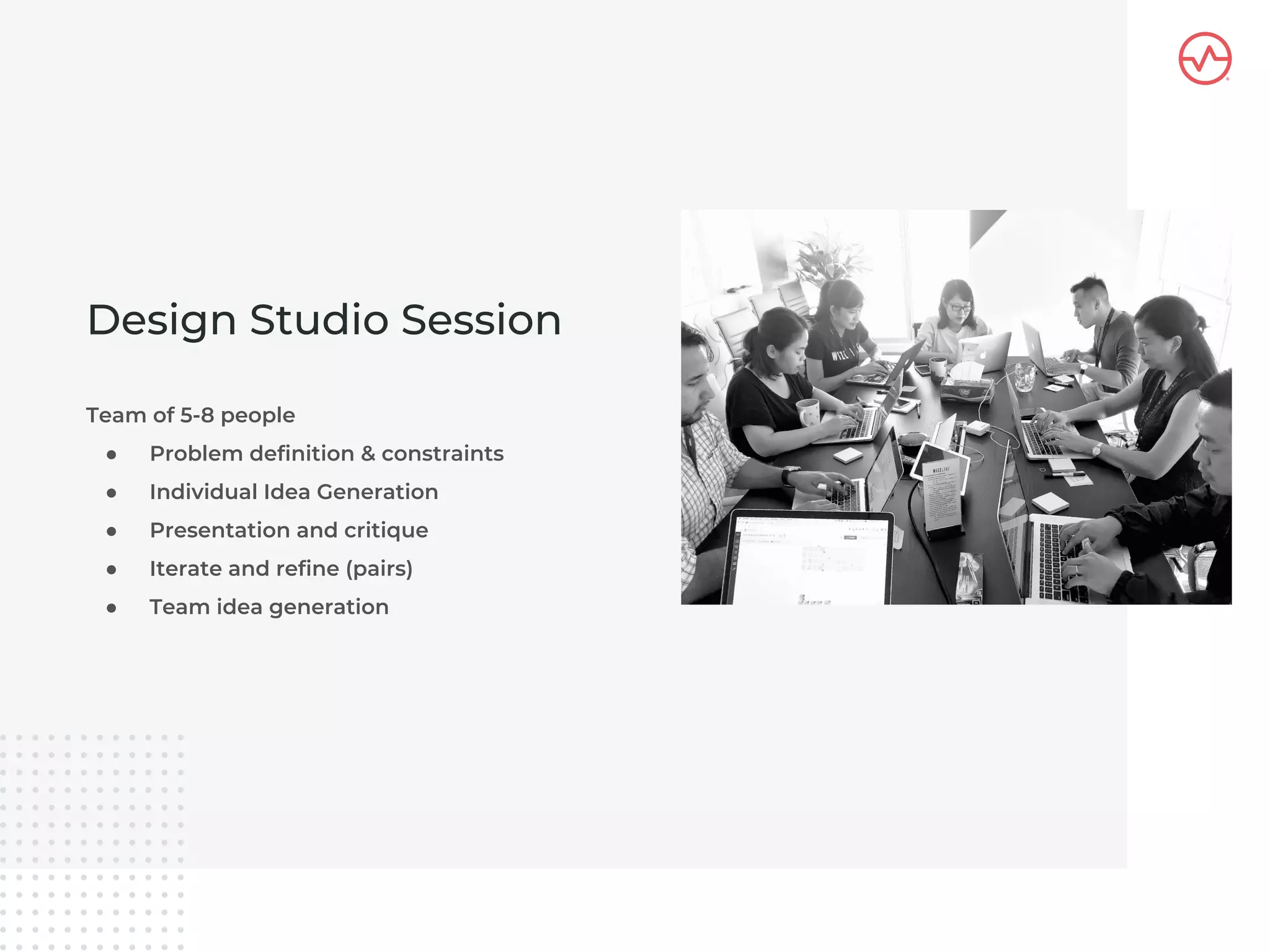 Team of 5-8 people
● Problem definition & constraints
● Individual Idea Generation
● Presentation and critique
● Iterate and refine (pairs)
● Team idea generation
Design Studio Session
 