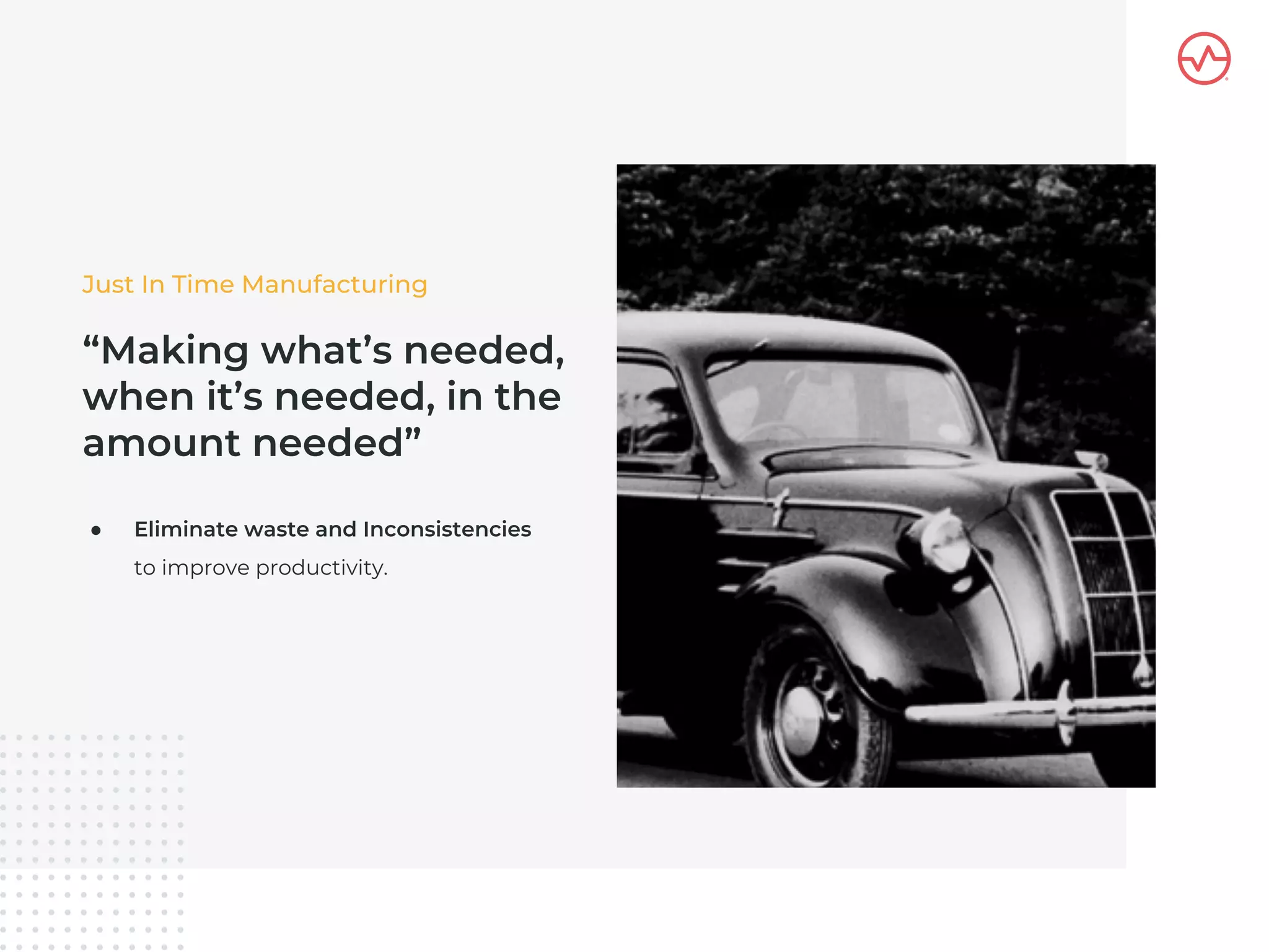 ● Eliminate waste and Inconsistencies
to improve productivity.
Just In Time Manufacturing
“Making what’s needed,
when it’s needed, in the
amount needed”
 