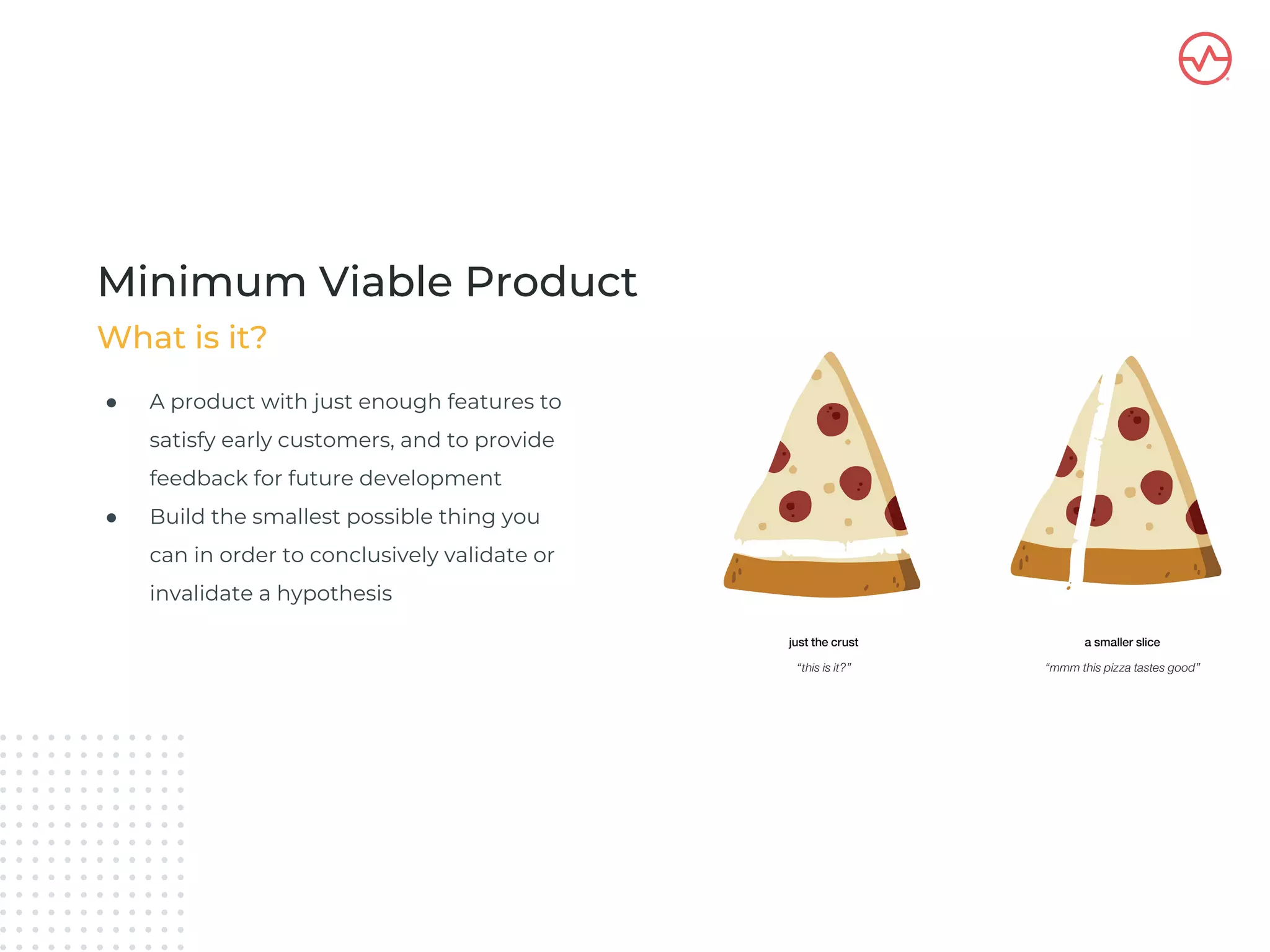 ● A product with just enough features to
satisfy early customers, and to provide
feedback for future development
● Build the smallest possible thing you
can in order to conclusively validate or
invalidate a hypothesis
What is it?
Minimum Viable Product
 