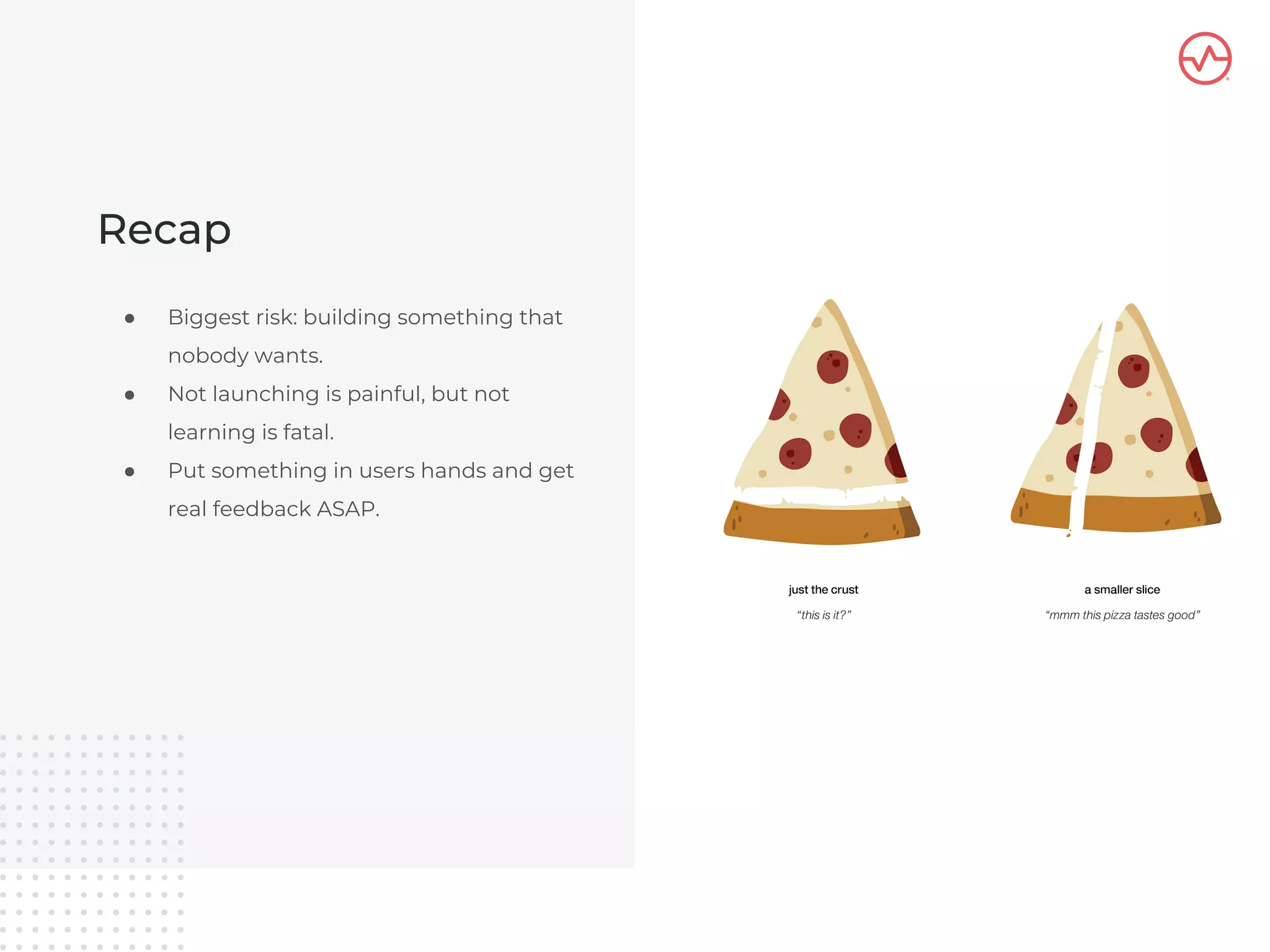 Recap
● Biggest risk: building something that
nobody wants.
● Not launching is painful, but not
learning is fatal.
● Put something in users hands and get
real feedback ASAP.
 